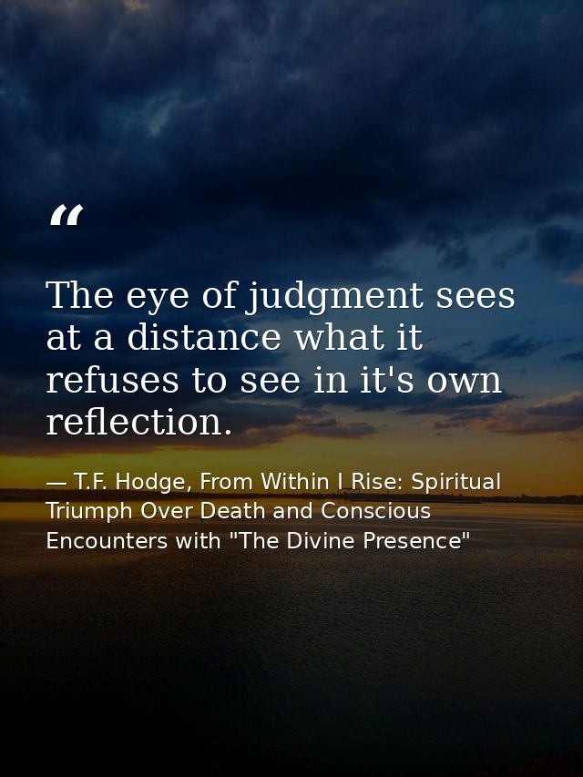 The eye of judgment sees at a distance what it refuses to see in it's own reflection. — T.F. Hodge, From Within I Rise: Spiritual Triumph Over Death and Conscious Encounters with "The Divine Presence"