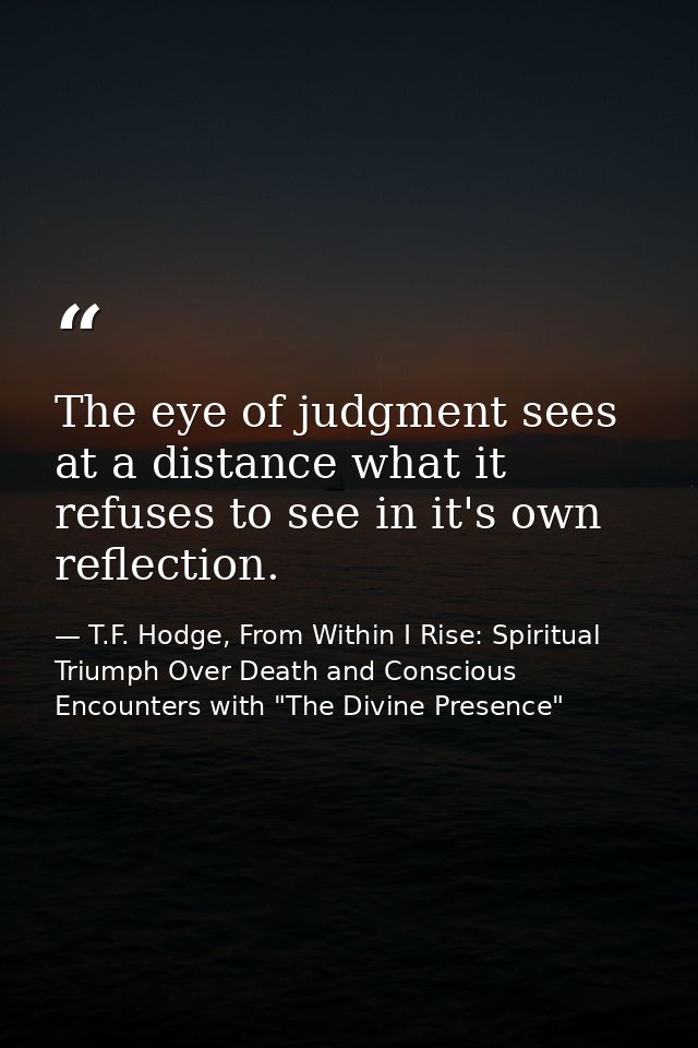 The eye of judgment sees at a distance what it refuses to see in it's own reflection. — T.F. Hodge, From Within I Rise: Spiritual Triumph Over Death and Conscious Encounters with "The Divine Presence"