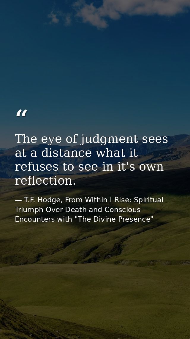 The eye of judgment sees at a distance what it refuses to see in it's own reflection. — T.F. Hodge, From Within I Rise: Spiritual Triumph Over Death and Conscious Encounters with "The Divine Presence"