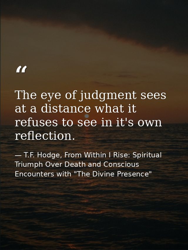 The eye of judgment sees at a distance what it refuses to see in it's own reflection. — T.F. Hodge, From Within I Rise: Spiritual Triumph Over Death and Conscious Encounters with "The Divine Presence"