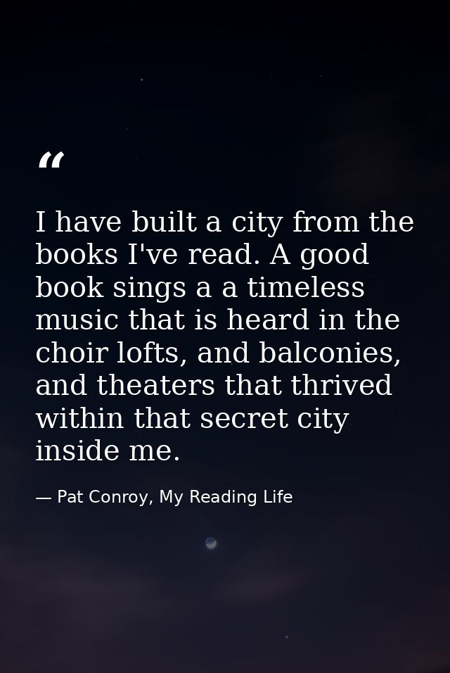 I have built a city from the books I've read. A good book sings a a timeless music that is heard in the choir lofts, and — Pat Conroy, My Reading Life