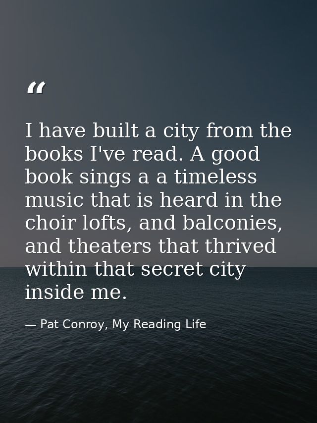 I have built a city from the books I've read. A good book sings a a timeless music that is heard in the choir lofts, and — Pat Conroy, My Reading Life