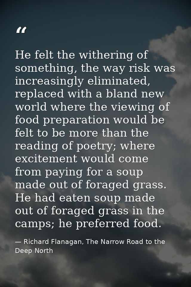 He felt the withering of something, the way risk was increasingly eliminated, replaced with a bland new world where the  — Richard Flanagan, The Narrow Road to the Deep North