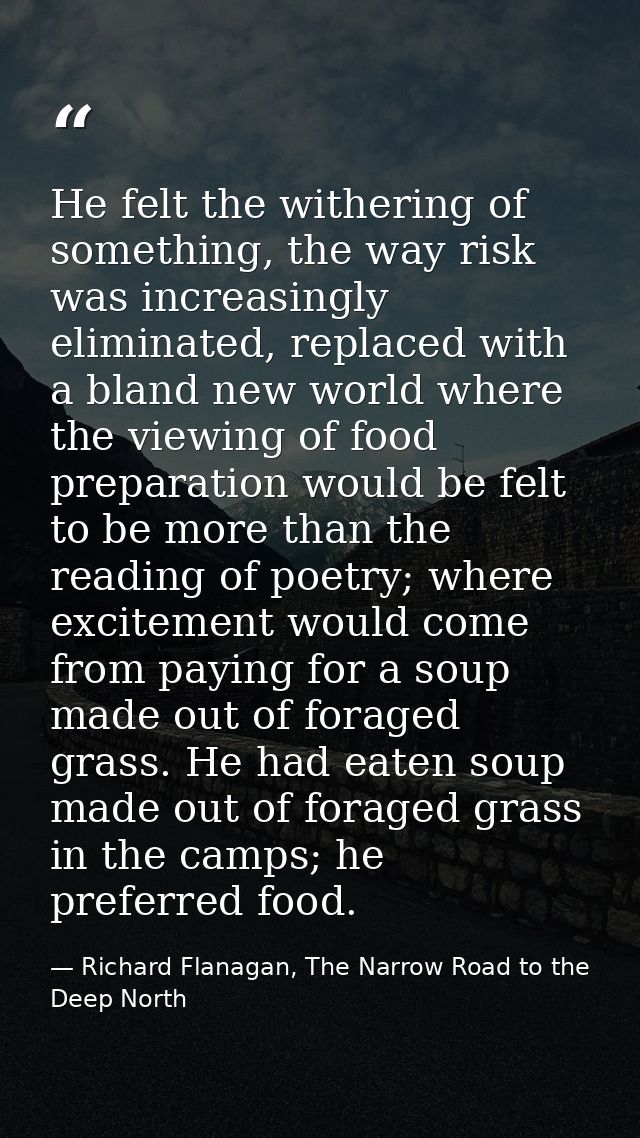 He felt the withering of something, the way risk was increasingly eliminated, replaced with a bland new world where the  — Richard Flanagan, The Narrow Road to the Deep North