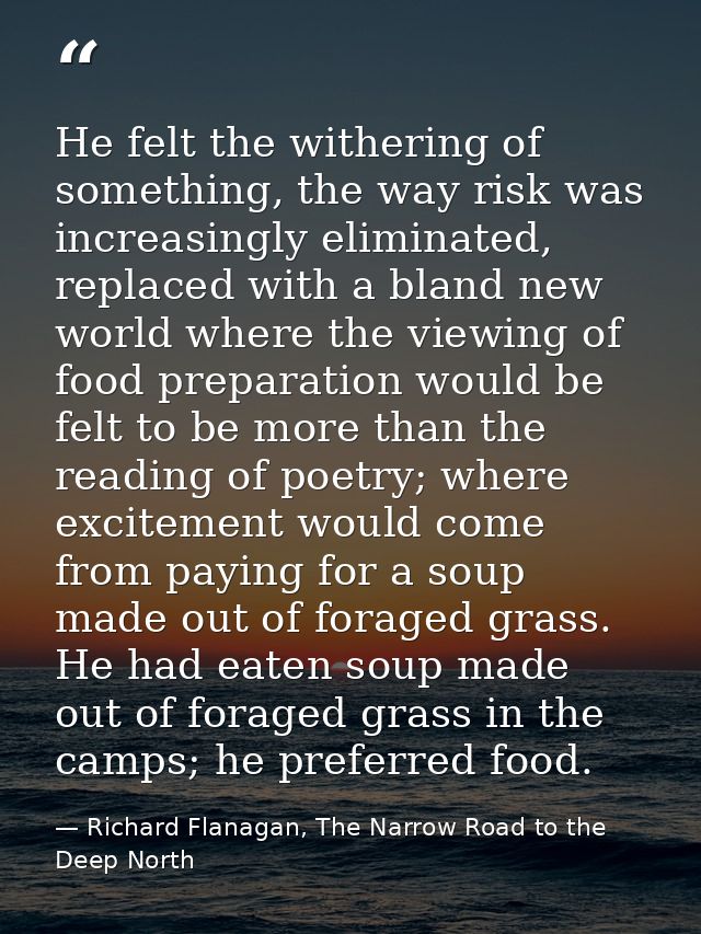 He felt the withering of something, the way risk was increasingly eliminated, replaced with a bland new world where the  — Richard Flanagan, The Narrow Road to the Deep North