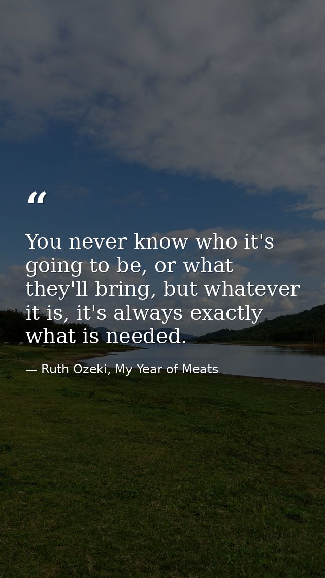 You never know who it's going to be, or what they'll bring, but whatever it is, it's always exactly what is needed. — Ruth Ozeki, My Year of Meats