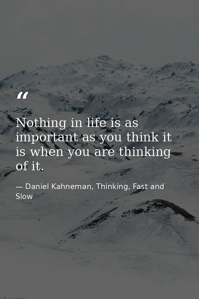 Nothing in life is as important as you think it is when you are thinking of it. — Daniel Kahneman, Thinking, Fast and Slow