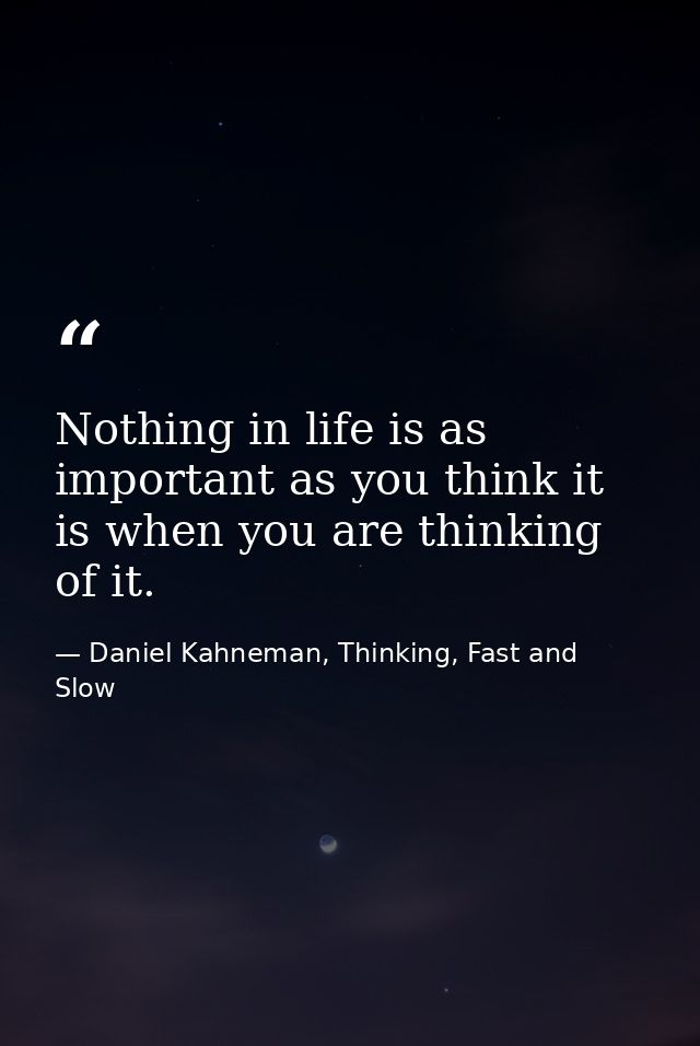 Nothing in life is as important as you think it is when you are thinking of it. — Daniel Kahneman, Thinking, Fast and Slow