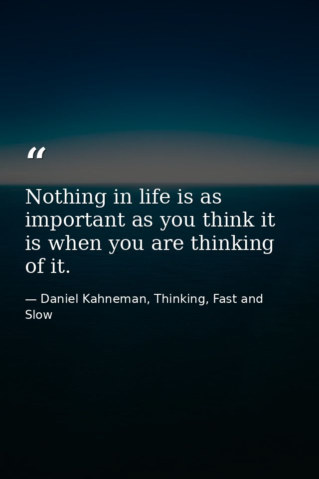 Nothing in life is as important as you think it is when you are thinking of it. — Daniel Kahneman, Thinking, Fast and Slow