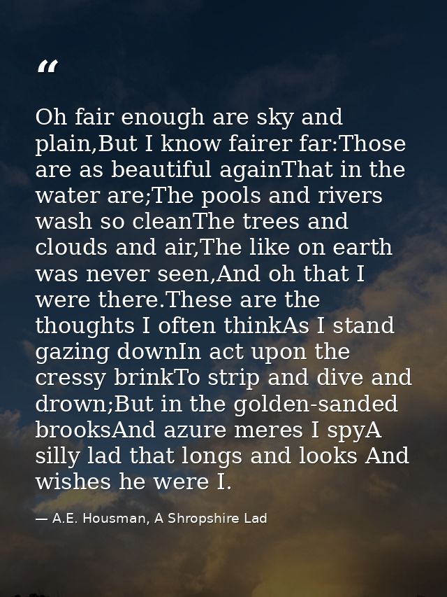 Oh fair enough are sky and plain,But I know fairer far:Those are as beautiful againThat in the water are;The pools and r — A.E. Housman, A Shropshire Lad