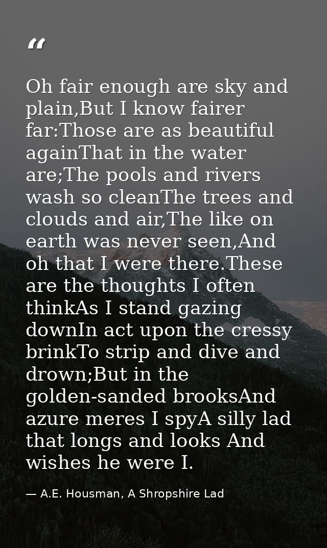 Oh fair enough are sky and plain,But I know fairer far:Those are as beautiful againThat in the water are;The pools and r — A.E. Housman, A Shropshire Lad