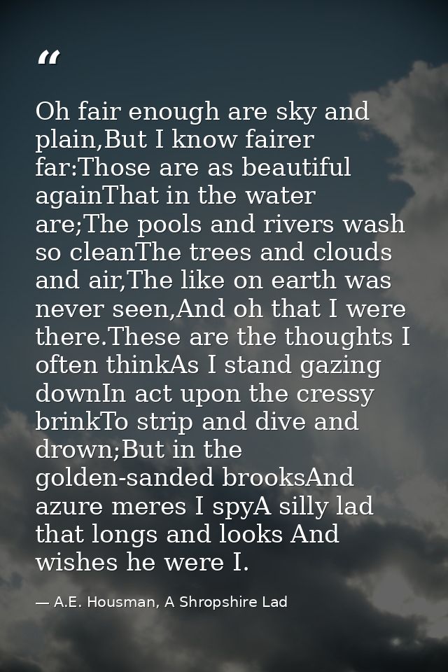 Oh fair enough are sky and plain,But I know fairer far:Those are as beautiful againThat in the water are;The pools and r — A.E. Housman, A Shropshire Lad