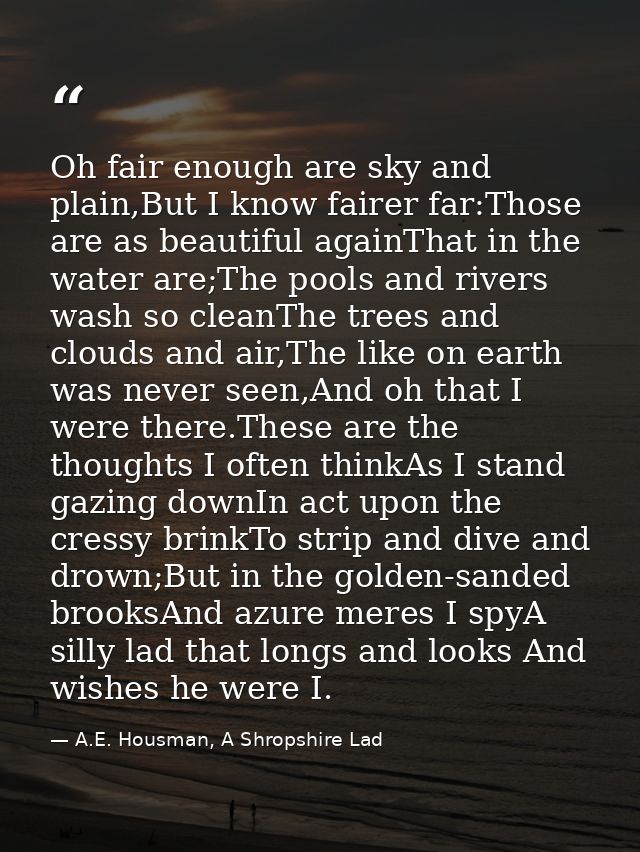 Oh fair enough are sky and plain,But I know fairer far:Those are as beautiful againThat in the water are;The pools and r — A.E. Housman, A Shropshire Lad