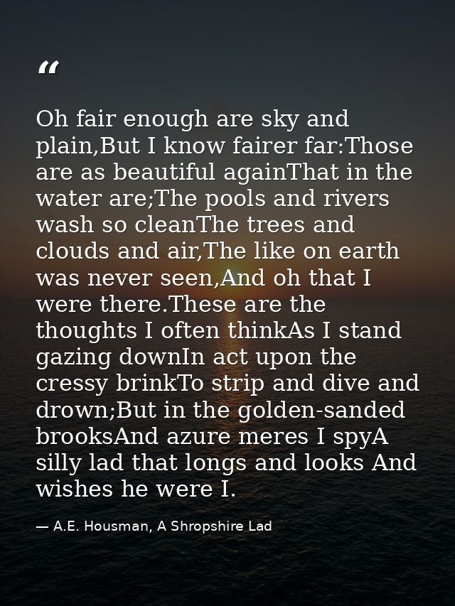 Oh fair enough are sky and plain,But I know fairer far:Those are as beautiful againThat in the water are;The pools and r — A.E. Housman, A Shropshire Lad