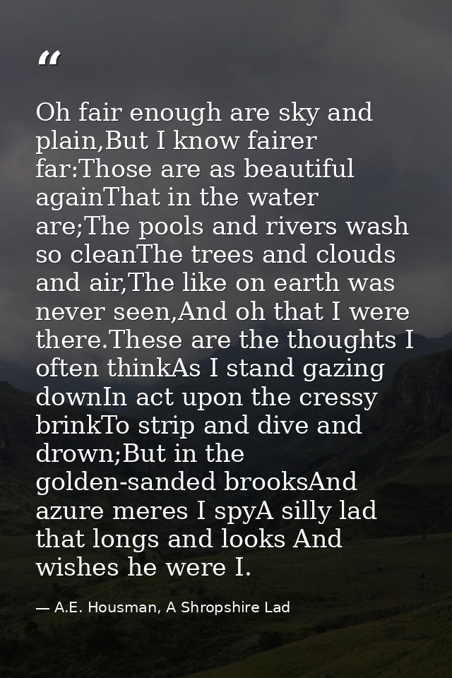 Oh fair enough are sky and plain,But I know fairer far:Those are as beautiful againThat in the water are;The pools and r — A.E. Housman, A Shropshire Lad