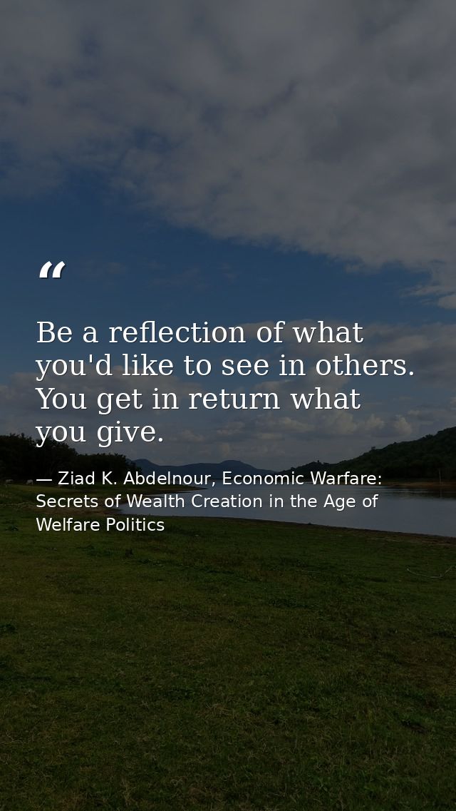 Be a reflection of what you'd like to see in others. You get in return what you give. — Ziad K. Abdelnour, Economic Warfare: Secrets of Wealth Creation in the Age of Welfare Politics