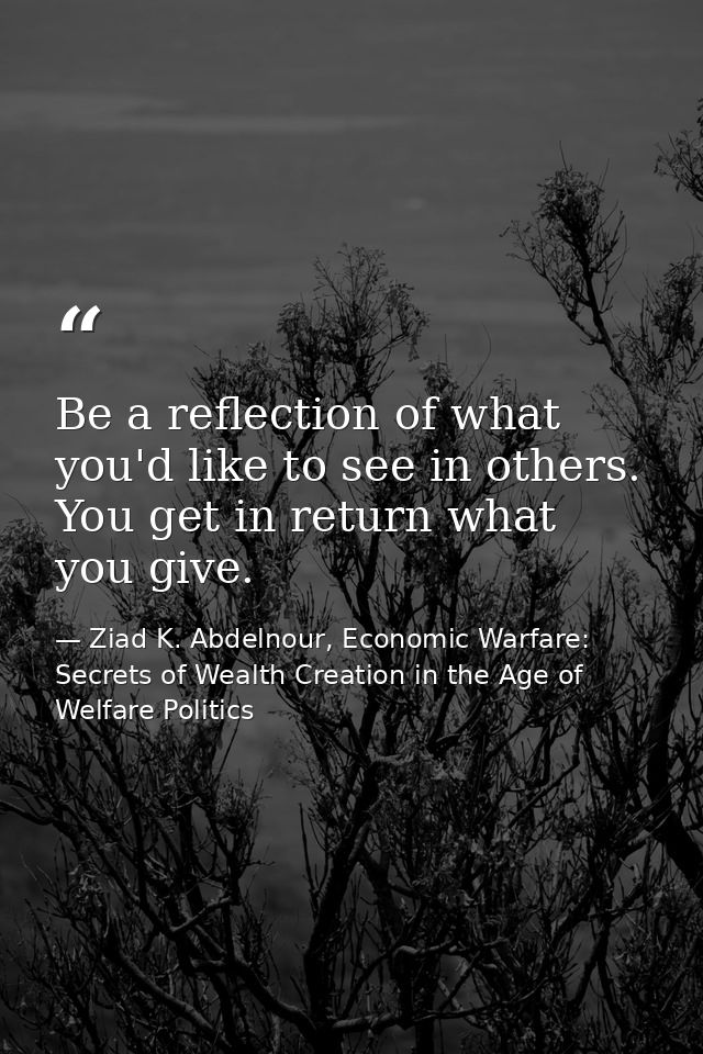 Be a reflection of what you'd like to see in others. You get in return what you give. — Ziad K. Abdelnour, Economic Warfare: Secrets of Wealth Creation in the Age of Welfare Politics