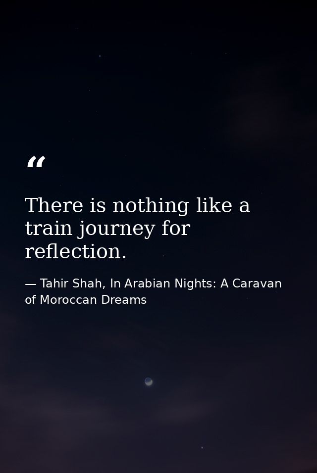 There is nothing like a train journey for reflection. — Tahir Shah, In Arabian Nights: A Caravan of Moroccan Dreams