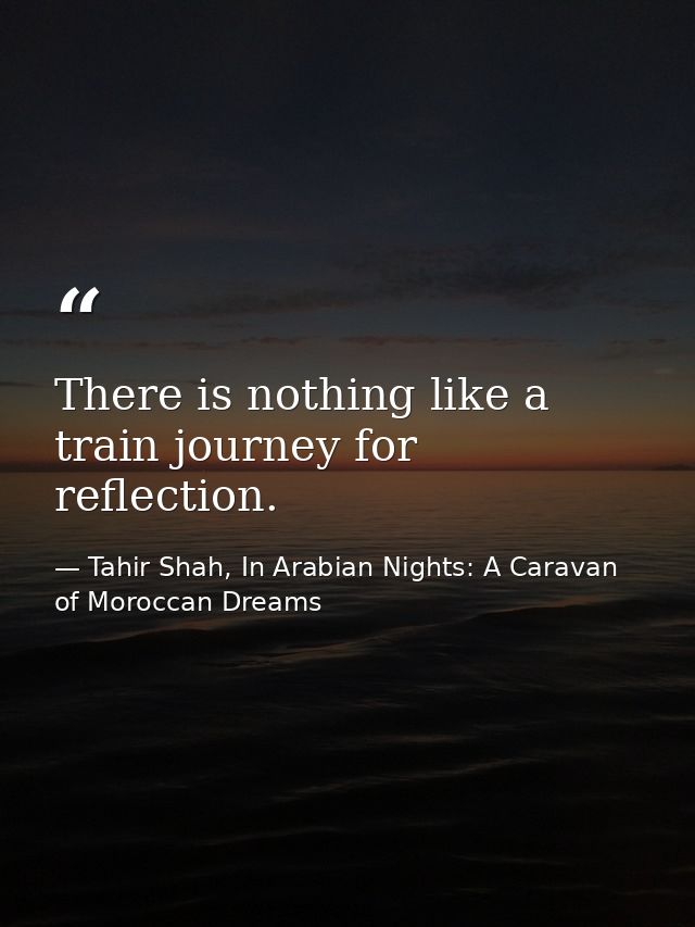 There is nothing like a train journey for reflection. — Tahir Shah, In Arabian Nights: A Caravan of Moroccan Dreams