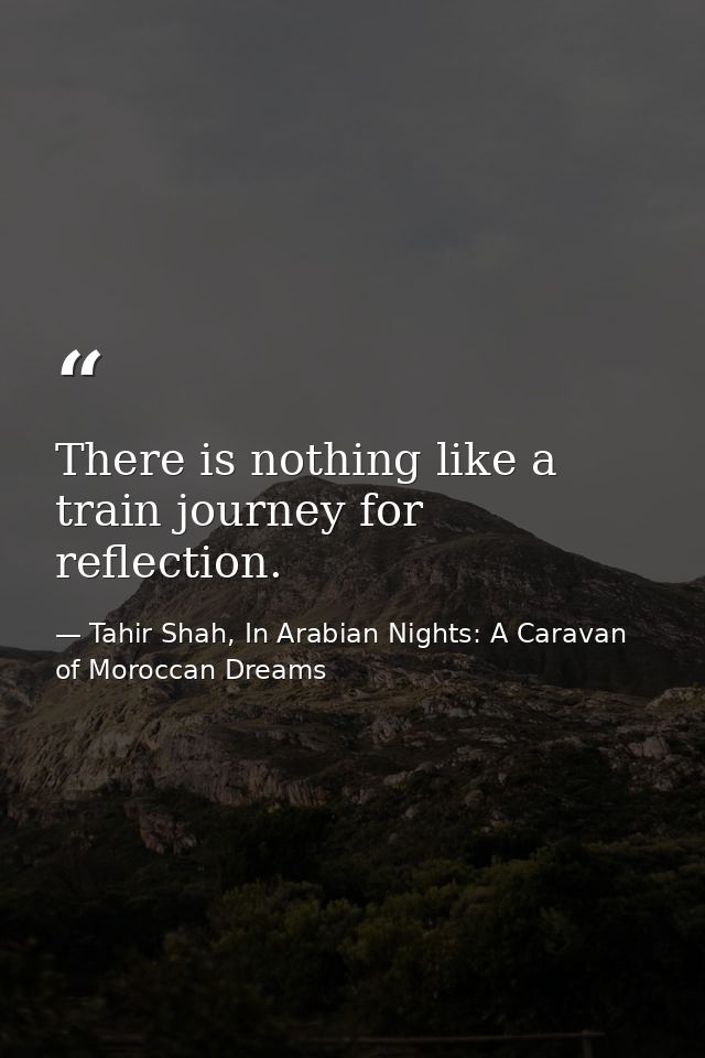 There is nothing like a train journey for reflection. — Tahir Shah, In Arabian Nights: A Caravan of Moroccan Dreams