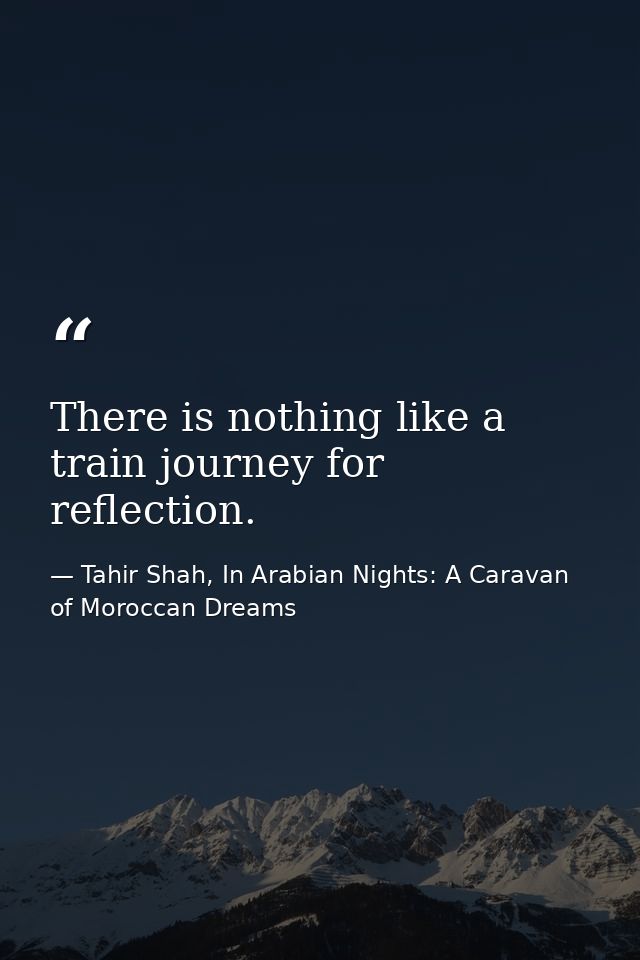 There is nothing like a train journey for reflection. — Tahir Shah, In Arabian Nights: A Caravan of Moroccan Dreams