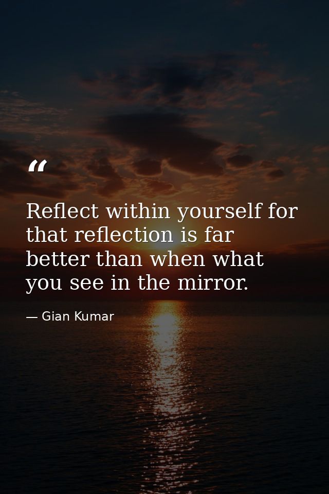 Reflect within yourself for that reflection is far better than when what you see in the mirror. — Gian Kumar