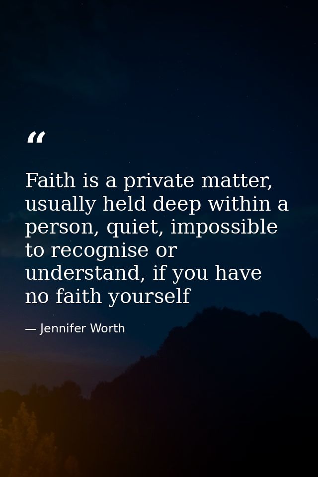 Faith is a private matter, usually held deep within a person, quiet, impossible to recognise or understand, if you have  — Jennifer Worth