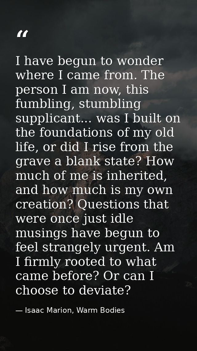 I have begun to wonder where I came from. The person I am now, this fumbling, stumbling supplicant... was I built on the — Isaac Marion, Warm Bodies