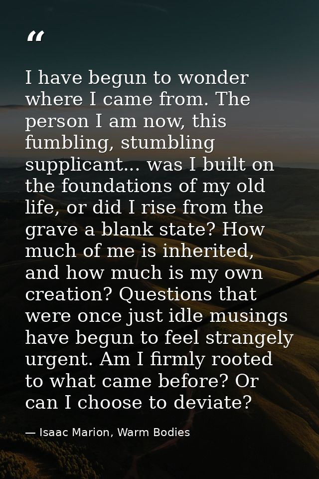 I have begun to wonder where I came from. The person I am now, this fumbling, stumbling supplicant... was I built on the — Isaac Marion, Warm Bodies