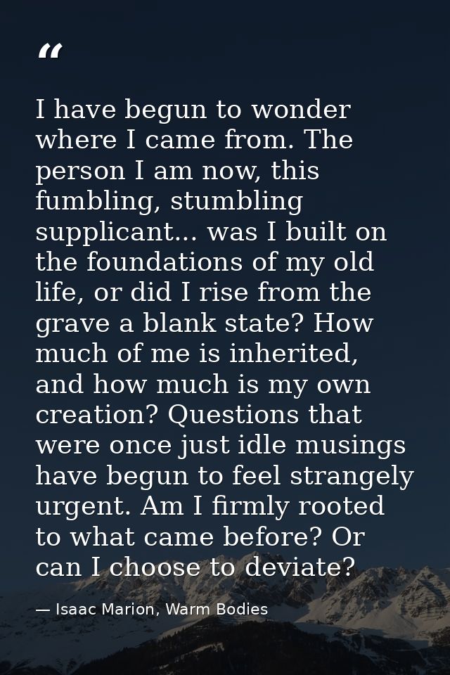 I have begun to wonder where I came from. The person I am now, this fumbling, stumbling supplicant... was I built on the — Isaac Marion, Warm Bodies
