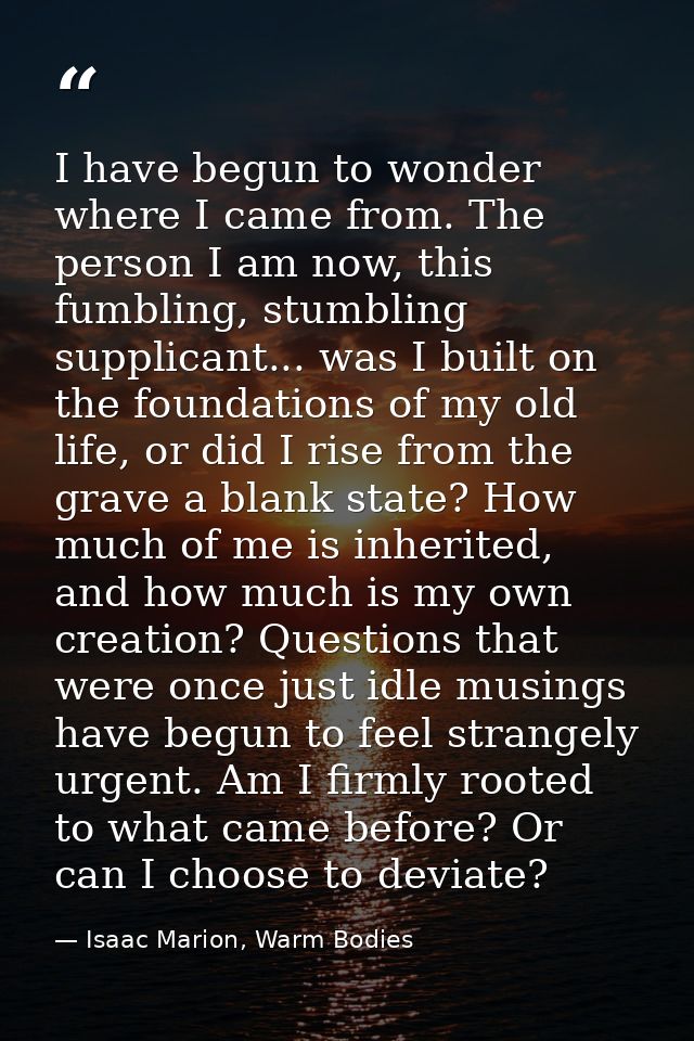 I have begun to wonder where I came from. The person I am now, this fumbling, stumbling supplicant... was I built on the — Isaac Marion, Warm Bodies