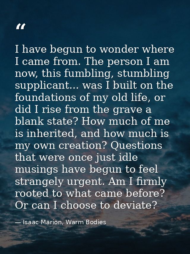 I have begun to wonder where I came from. The person I am now, this fumbling, stumbling supplicant... was I built on the — Isaac Marion, Warm Bodies