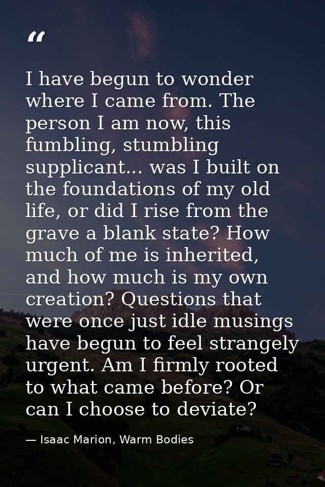 I have begun to wonder where I came from. The person I am now, this fumbling, stumbling supplicant... was I built on the — Isaac Marion, Warm Bodies