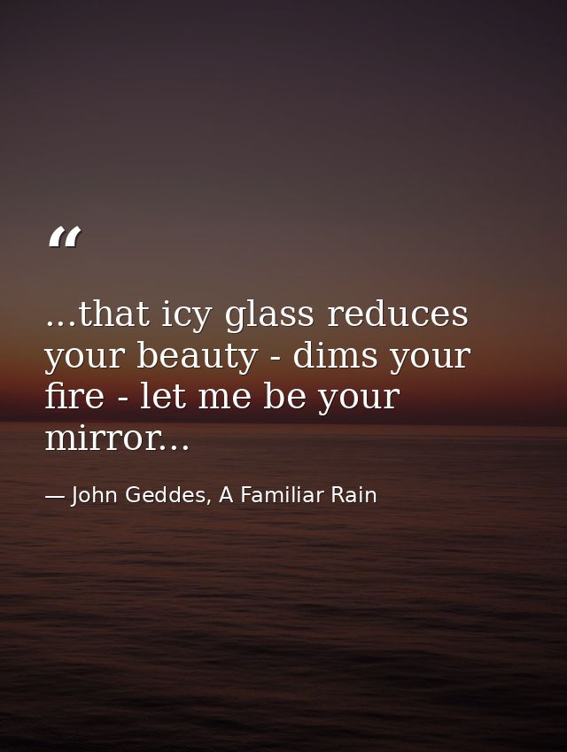 ...that icy glass reduces your beauty - dims your fire - let me be your mirror... — John Geddes, A Familiar Rain