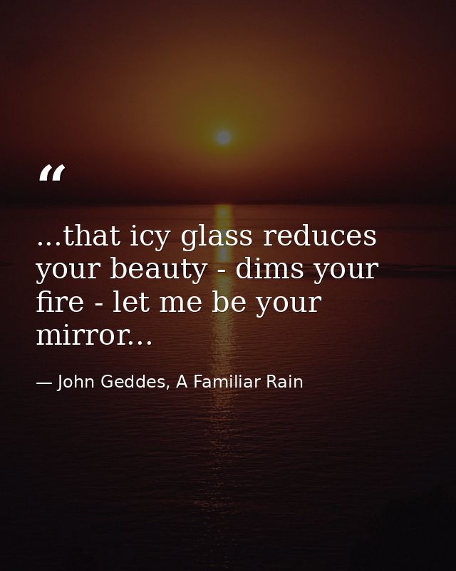 ...that icy glass reduces your beauty - dims your fire - let me be your mirror... — John Geddes, A Familiar Rain