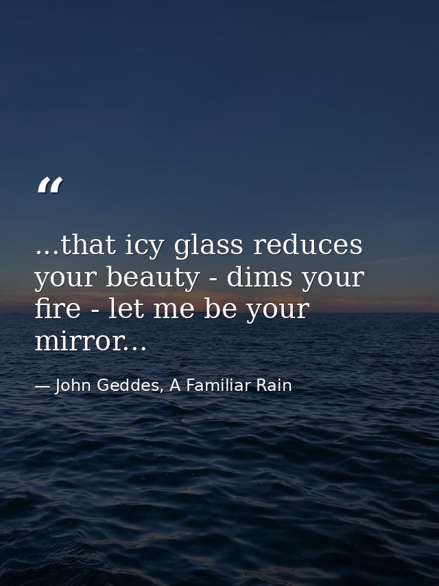 ...that icy glass reduces your beauty - dims your fire - let me be your mirror... — John Geddes, A Familiar Rain