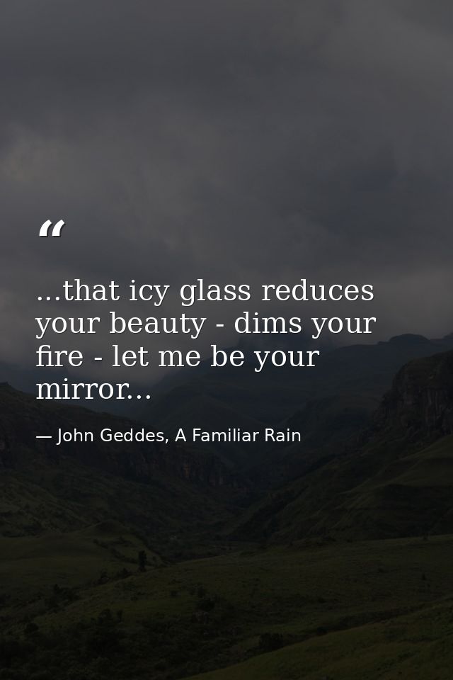 ...that icy glass reduces your beauty - dims your fire - let me be your mirror... — John Geddes, A Familiar Rain