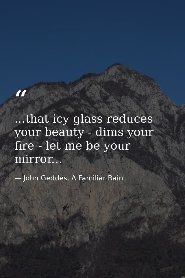 ...that icy glass reduces your beauty - dims your fire - let me be your mirror... — John Geddes, A Familiar Rain