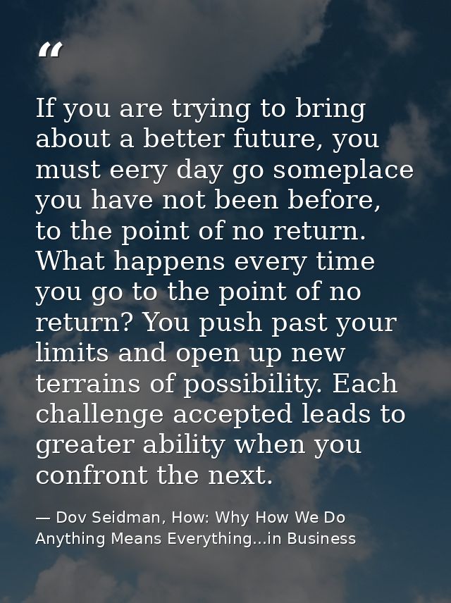 If you are trying to bring about a better future, you must eery day go someplace you have not been before, to the point  — Dov Seidman, How: Why How We Do Anything Means Everything...in Business