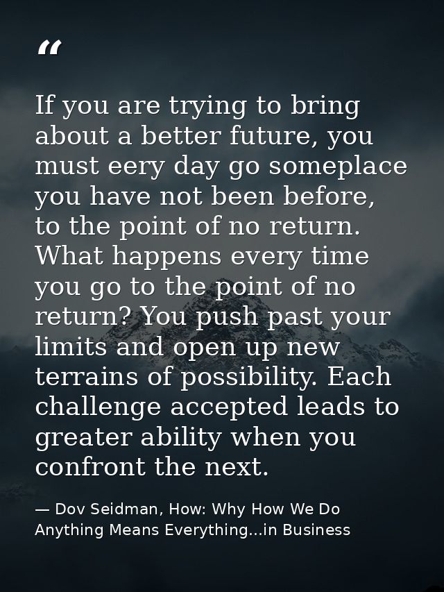 If you are trying to bring about a better future, you must eery day go someplace you have not been before, to the point  — Dov Seidman, How: Why How We Do Anything Means Everything...in Business