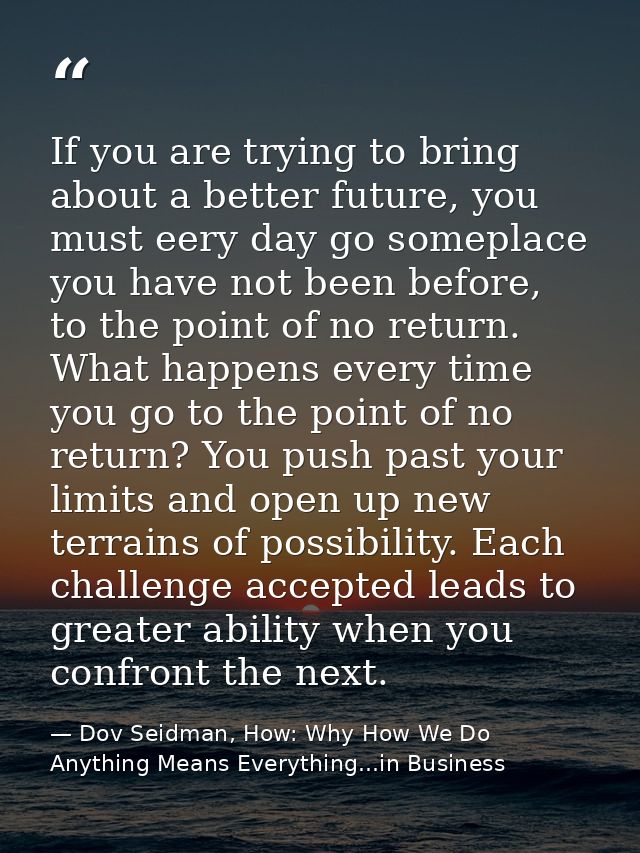 If you are trying to bring about a better future, you must eery day go someplace you have not been before, to the point  — Dov Seidman, How: Why How We Do Anything Means Everything...in Business