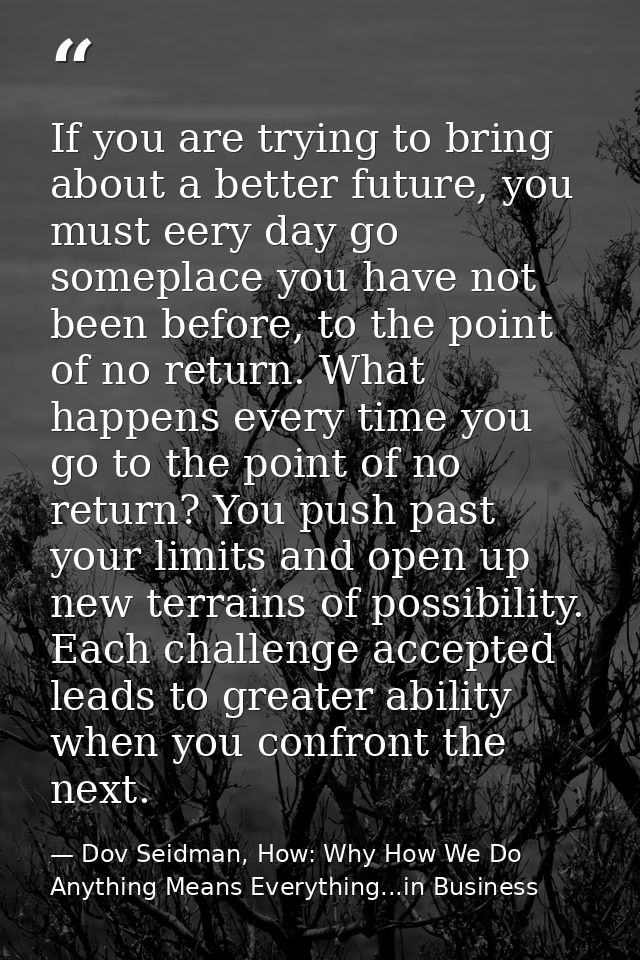 If you are trying to bring about a better future, you must eery day go someplace you have not been before, to the point  — Dov Seidman, How: Why How We Do Anything Means Everything...in Business