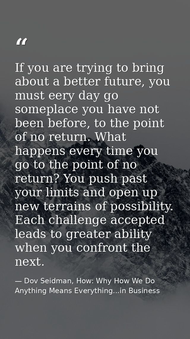 If you are trying to bring about a better future, you must eery day go someplace you have not been before, to the point  — Dov Seidman, How: Why How We Do Anything Means Everything...in Business