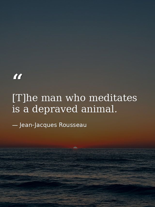 [T]he man who meditates is a depraved animal. — Jean-Jacques Rousseau