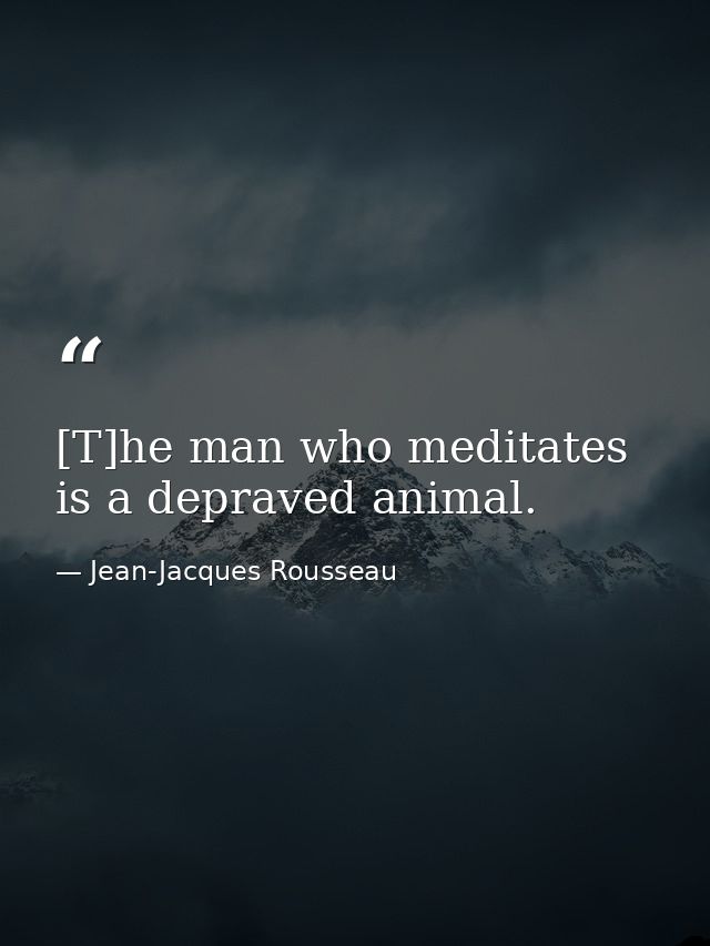 [T]he man who meditates is a depraved animal. — Jean-Jacques Rousseau