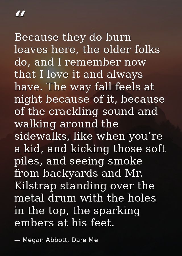 Because they do burn leaves here, the older folks do, and I remember now that I love it and always have. The way fall fe — Megan Abbott, Dare Me