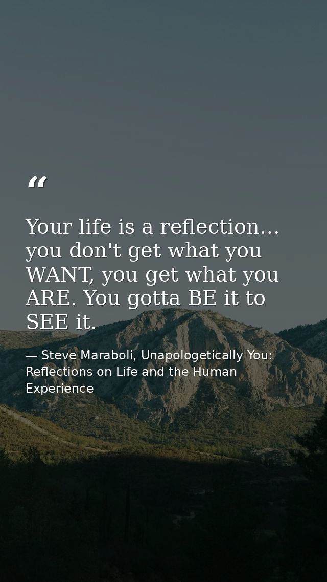 Your life is a reflection… you don't get what you WANT, you get what you ARE. You gotta BE it to SEE it. — Steve Maraboli, Unapologetically You: Reflections on Life and the Human Experience