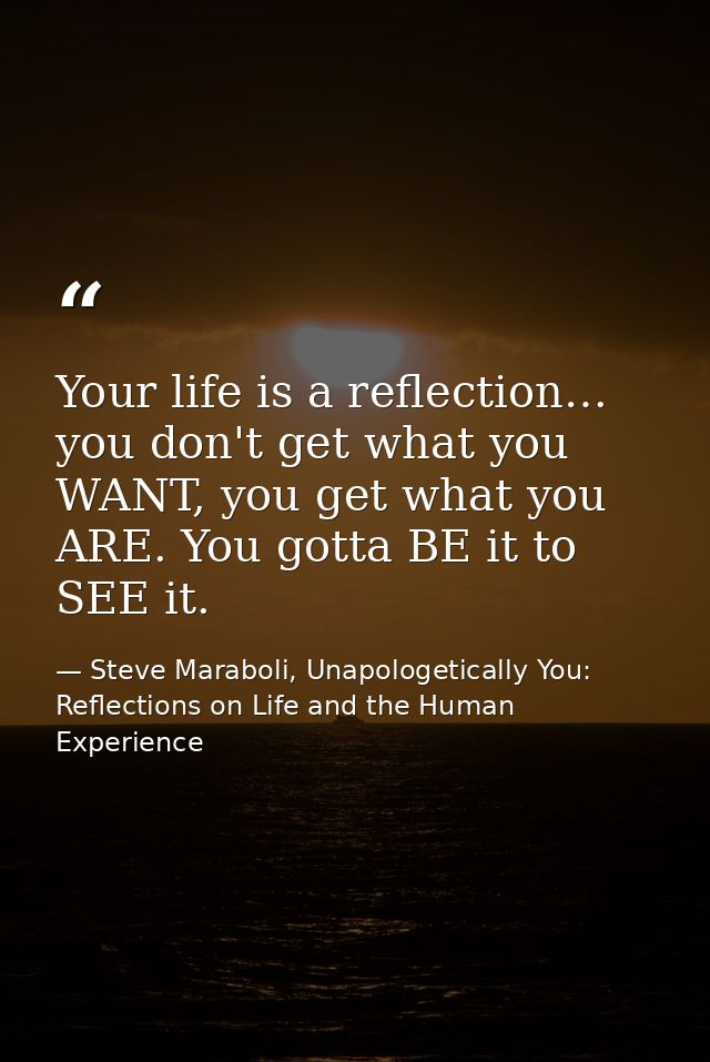 Your life is a reflection… you don't get what you WANT, you get what you ARE. You gotta BE it to SEE it. — Steve Maraboli, Unapologetically You: Reflections on Life and the Human Experience