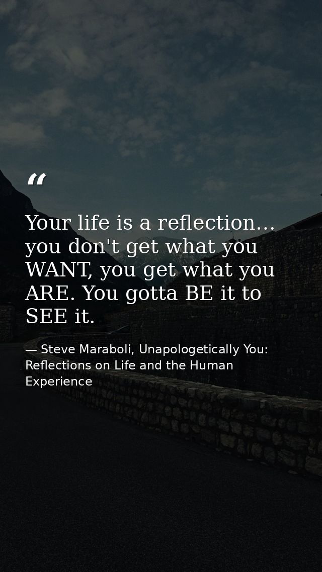 Your life is a reflection… you don't get what you WANT, you get what you ARE. You gotta BE it to SEE it. — Steve Maraboli, Unapologetically You: Reflections on Life and the Human Experience