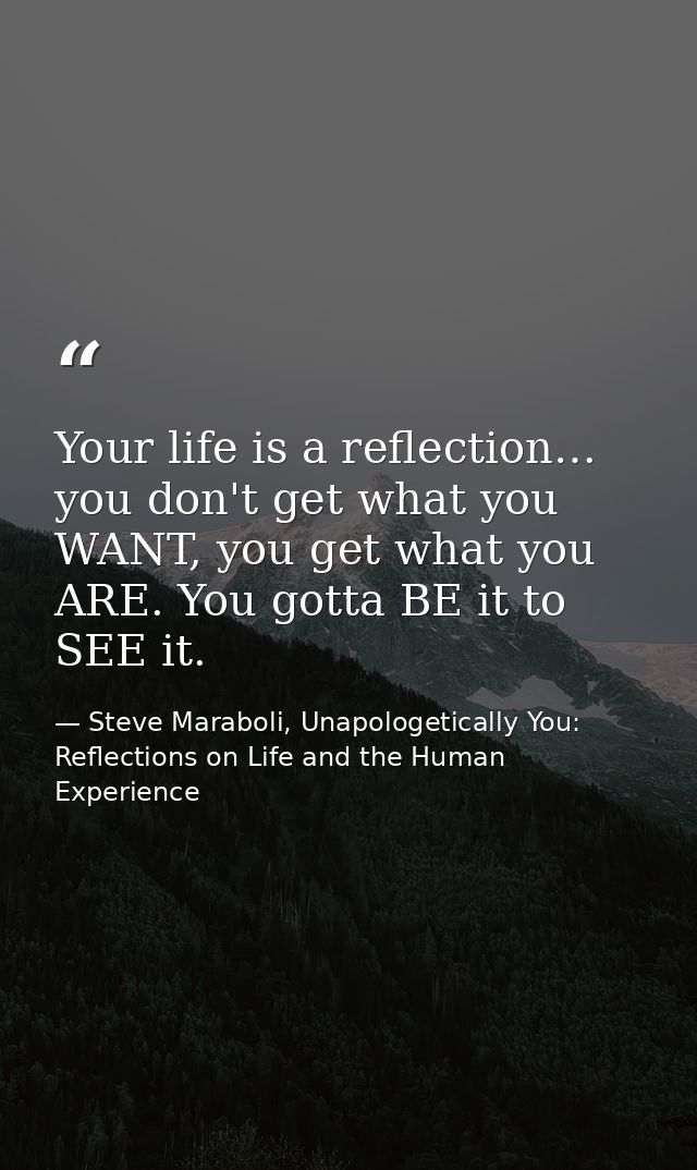 Your life is a reflection… you don't get what you WANT, you get what you ARE. You gotta BE it to SEE it. — Steve Maraboli, Unapologetically You: Reflections on Life and the Human Experience